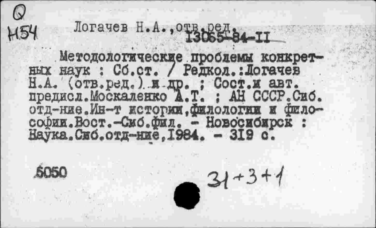 ﻿Н54
Логачев Н.А.,0^^
Методологические проблемы конкретных наук : Сб.ст. / Редкод.:Логачев Н.А. (отв.ред. )..идр. ; Сост.и авт. предисл.Москаленко А.Т. ; АН СССР.Сиб. отд-ние.Ин-т истории,филологии и философии. Вост.-Сиб. фи л. - Новосибирск : Наука.Сиб.отд-ние,1984. - 319 с.
.6050